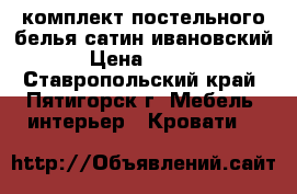 комплект постельного белья сатин ивановский. › Цена ­ 1 200 - Ставропольский край, Пятигорск г. Мебель, интерьер » Кровати   